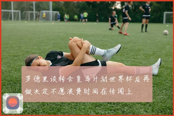 罗德里谈转会皇马计划世界杯后再做决定不愿浪费时间在传闻上