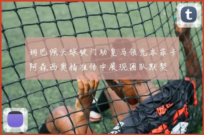 姆巴佩头球破门助皇马领先本菲卡阿森西奥精准传中展现团队默契
