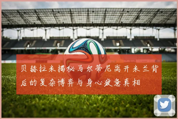 贝赫拉米揭秘马尔蒂尼离开米兰背后的复杂博弈与身心疲惫真相