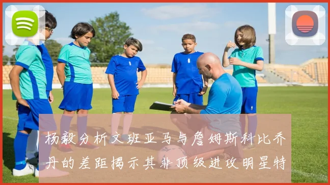 杨毅分析文班亚马与詹姆斯科比乔丹的差距揭示其非顶级进攻明星特质