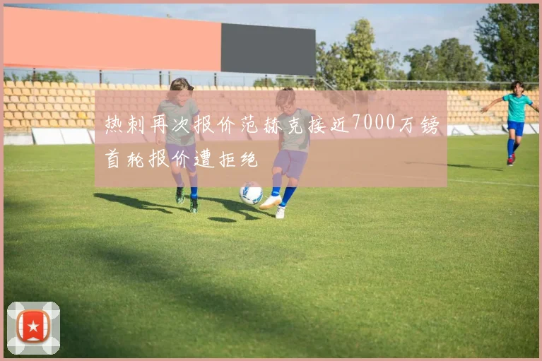 热刺再次报价范赫克接近7000万镑首轮报价遭拒绝