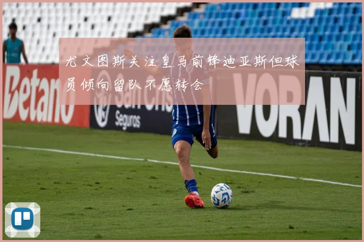 尤文图斯关注皇马前锋迪亚斯但球员倾向留队不愿转会