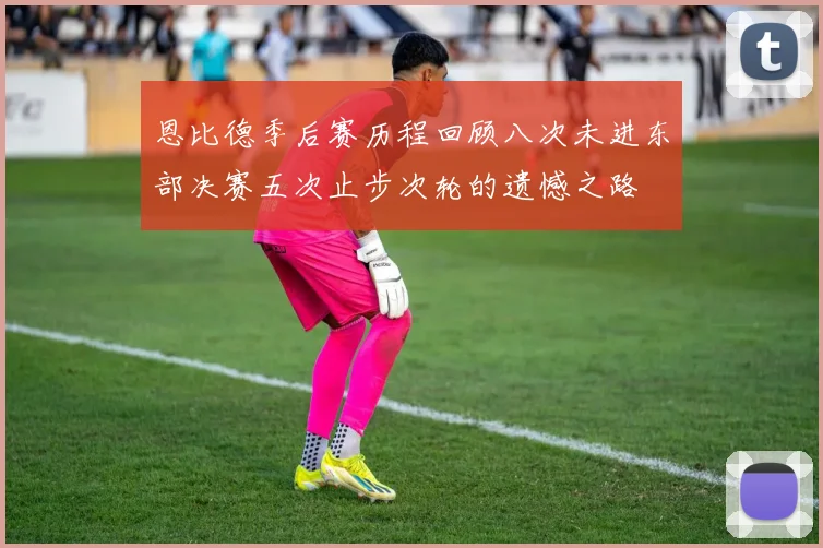 恩比德季后赛历程回顾八次未进东部决赛五次止步次轮的遗憾之路