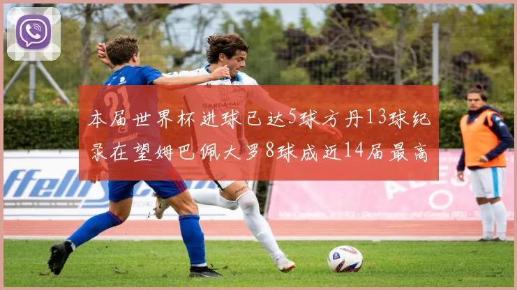 本届世界杯进球已达5球方丹13球纪录在望姆巴佩大罗8球成近14届最高