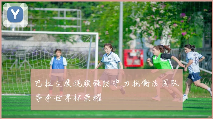 巴拉圭展现顽强防守力抗衡法国队争夺世界杯荣耀