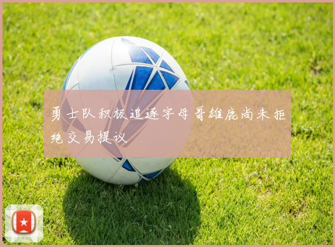 勇士队积极追逐字母哥雄鹿尚未拒绝交易提议