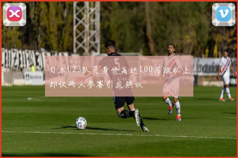 日本U23队员身价高达100万欧以上却仅两人参赛引发热议