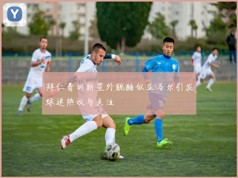 拜仁青训新星外貌酷似亚马尔引发球迷热议与关注