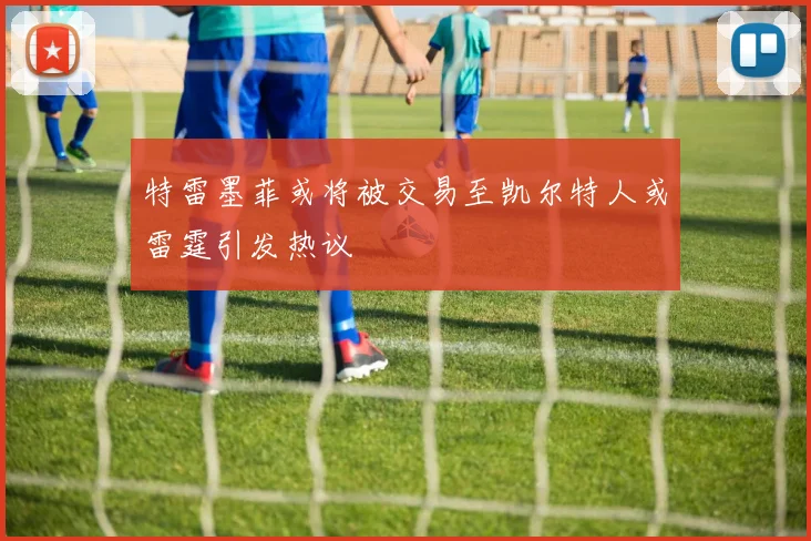 特雷墨菲或将被交易至凯尔特人或雷霆引发热议