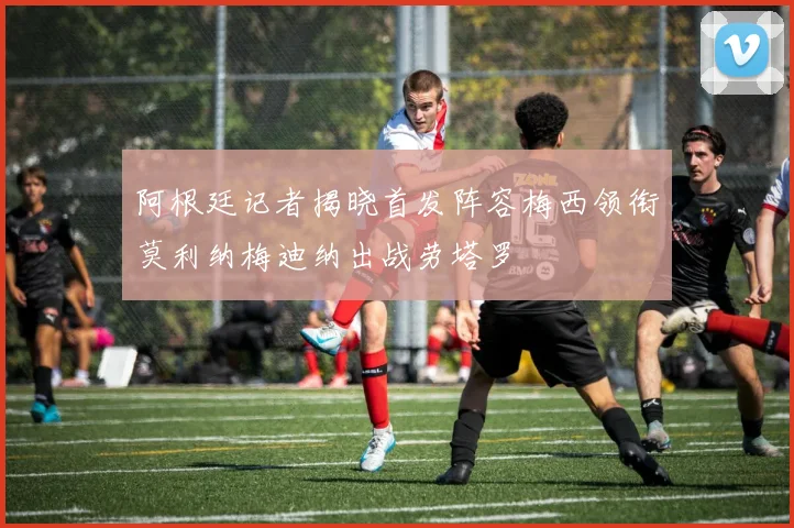 阿根廷记者揭晓首发阵容梅西领衔莫利纳梅迪纳出战劳塔罗