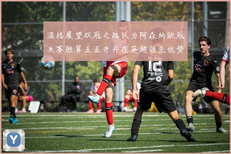 温格展望双冠之路认为阿森纳欧冠决赛胜算五五开并在英超领先优势明显