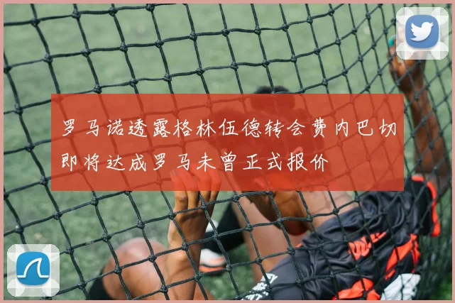 罗马诺透露格林伍德转会费内巴切即将达成罗马未曾正式报价