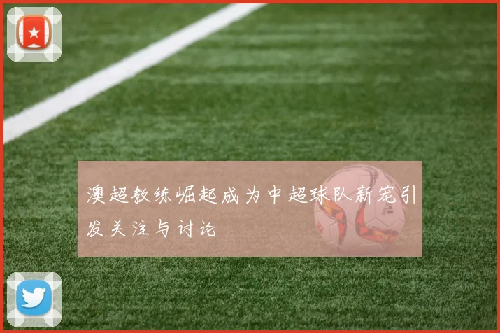 澳超教练崛起成为中超球队新宠引发关注与讨论