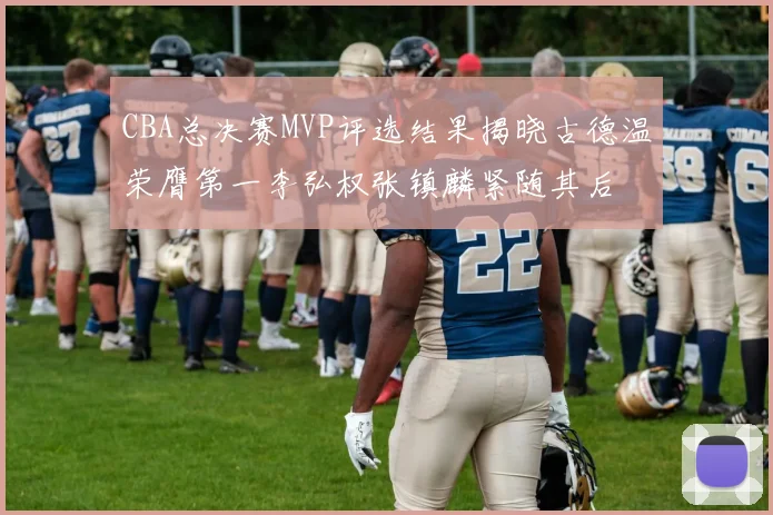 CBA总决赛MVP评选结果揭晓古德温荣膺第一李弘权张镇麟紧随其后