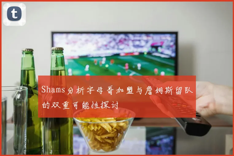 Shams分析字母哥加盟与詹姆斯留队的双重可能性探讨