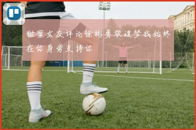 甜蜜女友评论徐彬勇敢追梦我始终在你身旁支持你