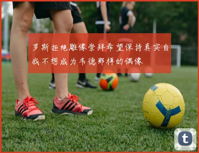 罗斯拒绝雕像崇拜希望保持真实自我不想成为韦德那样的偶像