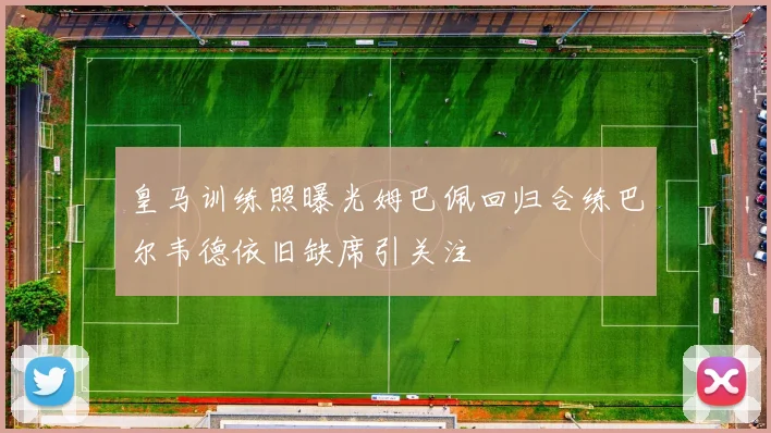 皇马训练照曝光姆巴佩回归合练巴尔韦德依旧缺席引关注